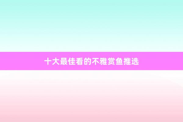 十大最佳看的不雅赏鱼推选